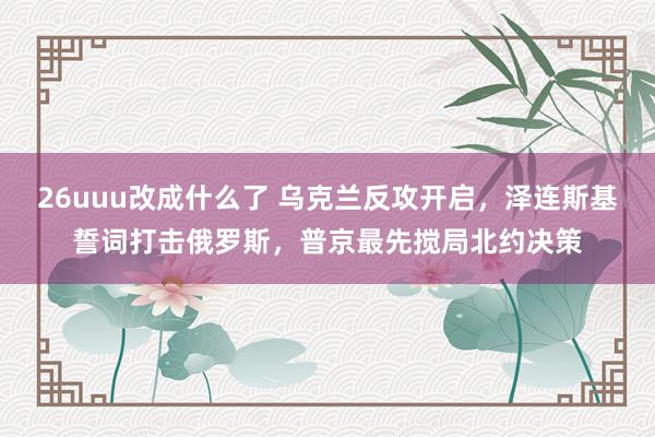 26uuu改成什么了 乌克兰反攻开启，泽连斯基誓词打击俄罗斯，普京最先搅局北约决策