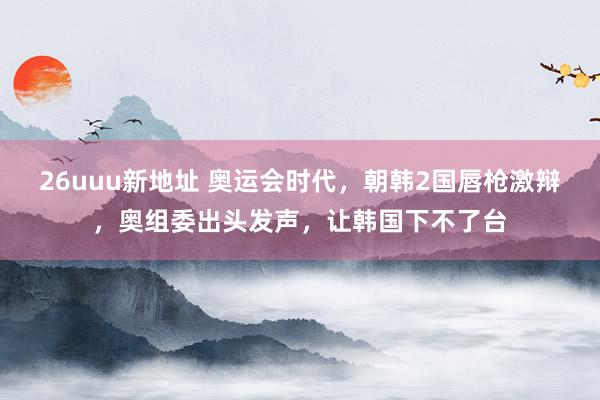 26uuu新地址 奥运会时代，朝韩2国唇枪激辩，奥组委出头发声，让韩国下不了台