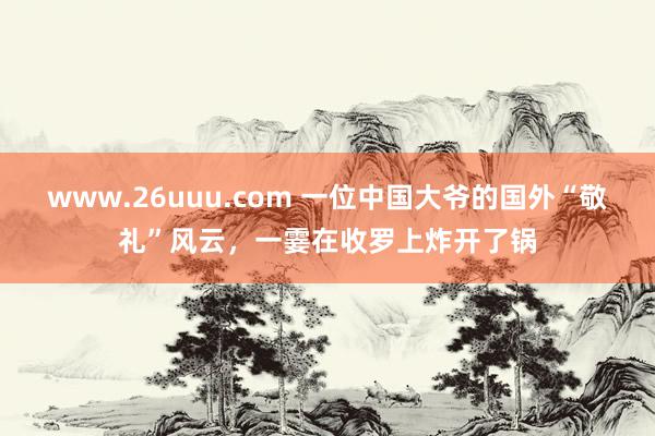 www.26uuu.com 一位中国大爷的国外“敬礼”风云，一霎在收罗上炸开了锅