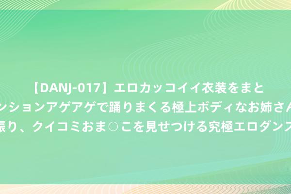 【DANJ-017】エロカッコイイ衣装をまとい、エグイポーズでテンションアゲアゲで踊りまくる極上ボディなお姉さん。ガンガンに腰を振り、クイコミおま○こを見せつける究極エロダンス！ 2 塔罗牌测试心里默念一个东谈主的名字望望你和他会领有一个怎么的将来