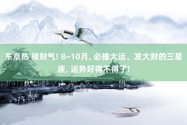 东京热 接财气! 8~10月, 必撞大运、发大财的三星座, 运势好得不得了!