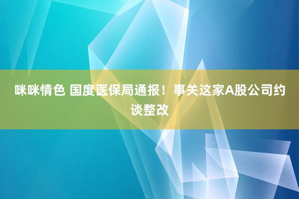 咪咪情色 国度医保局通报！事关这家A股公司约谈整改