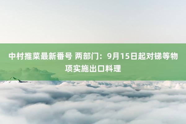 中村推菜最新番号 两部门：9月15日起对锑等物项实施出口料理