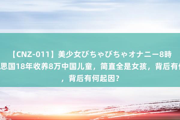 【CNZ-011】美少女びちゃびちゃオナニー8時間 好意思国18年收养8万中国儿童，简直全是女孩，背后有何起因？