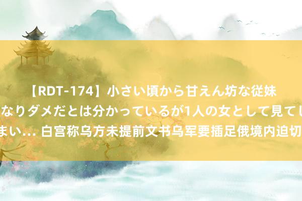 【RDT-174】小さい頃から甘えん坊な従妹の発育途中の躰が気になりダメだとは分かっているが1人の女として見てしまい… 白宫称乌方未提前文书乌军要插足俄境内迫切，好意思方没参与乌军行径