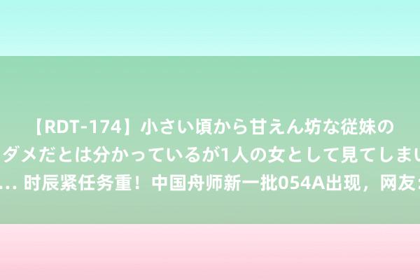 【RDT-174】小さい頃から甘えん坊な従妹の発育途中の躰が気になりダメだとは分かっているが1人の女として見てしまい… 时辰紧任务重！中国舟师新一批054A出现，网友：更先进054B为啥不要了？