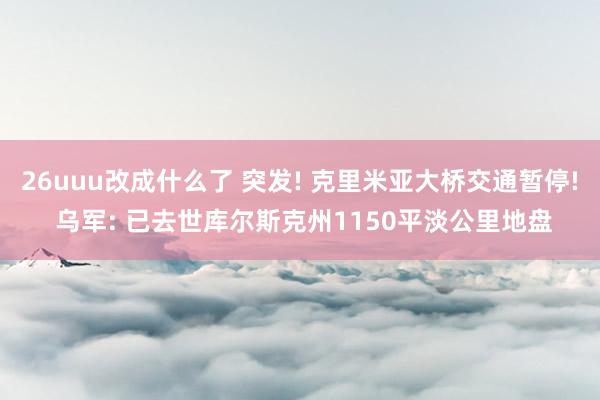 26uuu改成什么了 突发! 克里米亚大桥交通暂停! 乌军: 已去世库尔斯克州1150平淡公里地盘