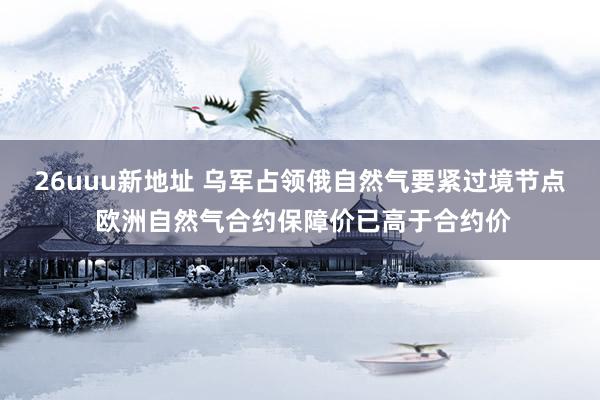 26uuu新地址 乌军占领俄自然气要紧过境节点 欧洲自然气合约保障价已高于合约价