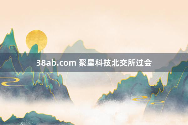 38ab.com 聚星科技北交所过会