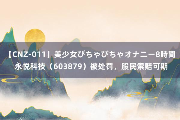 【CNZ-011】美少女びちゃびちゃオナニー8時間 永悦科技（603879）被处罚，股民索赔可期