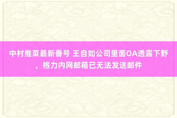 中村推菜最新番号 王自如公司里面OA透露下野，格力内网邮箱已无法发送邮件