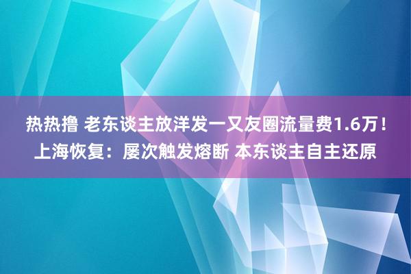 热热撸 老东谈主放洋发一又友圈流量费1.6万！上海恢复：屡次触发熔断 本东谈主自主还原