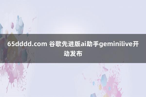 65dddd.com 谷歌先进版ai助手geminilive开动发布