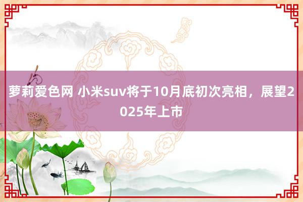 萝莉爱色网 小米suv将于10月底初次亮相，展望2025年上市