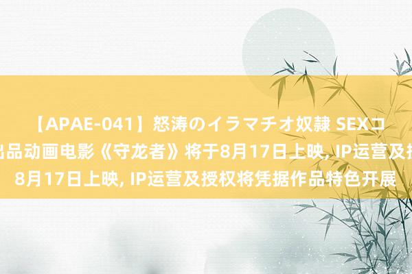 【APAE-041】怒涛のイラマチオ奴隷 SEXコレクション 中国电影: 出品动画电影《守龙者》将于8月17日上映, IP运营及授权将凭据作品特色开展