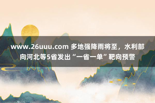 www.26uuu.com 多地强降雨将至，水利部向河北等5省发出“一省一单”靶向预警