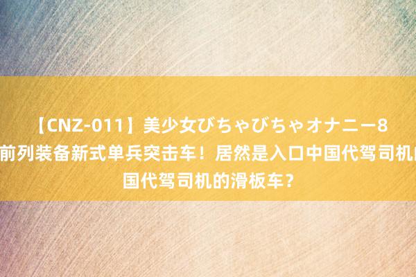 【CNZ-011】美少女びちゃびちゃオナニー8時間 俄军前列装备新式单兵突击车！居然是入口中国代驾司机的滑板车？