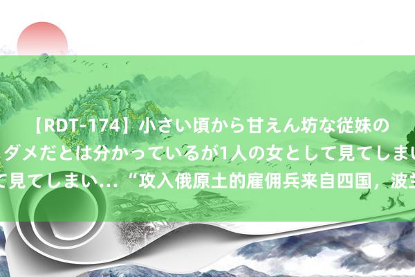 【RDT-174】小さい頃から甘えん坊な従妹の発育途中の躰が気になりダメだとは分かっているが1人の女として見てしまい… “攻入俄原土的雇佣兵来自四国，波兰东谈主最多”