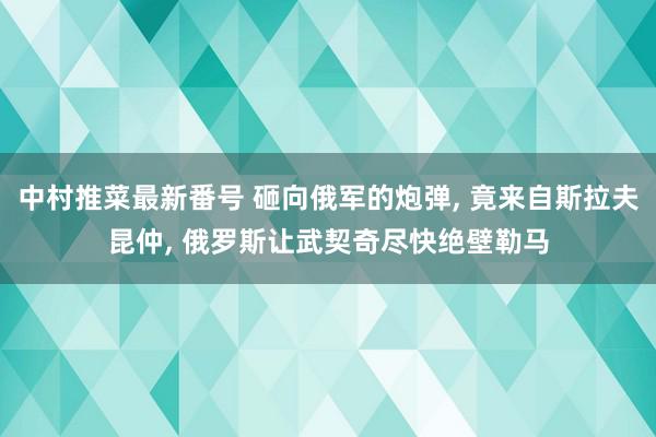 中村推菜最新番号 砸向俄军的炮弹, 竟来自斯拉夫昆仲, 俄罗斯让武契奇尽快绝壁勒马