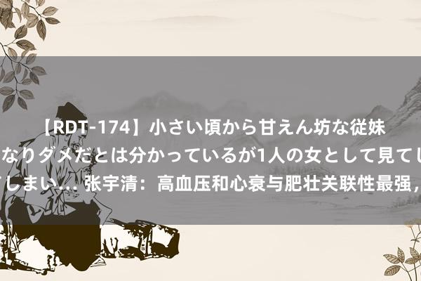 【RDT-174】小さい頃から甘えん坊な従妹の発育途中の躰が気になりダメだとは分かっているが1人の女として見てしまい… 张宇清：高血压和心衰与肥壮关联性最强，作念好病因料理是关节