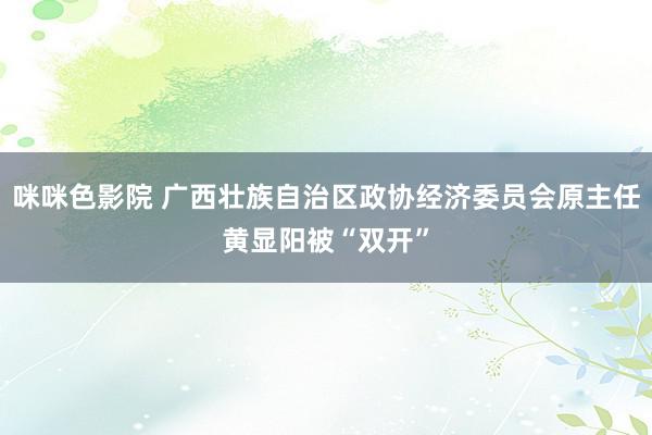 咪咪色影院 广西壮族自治区政协经济委员会原主任黄显阳被“双开”