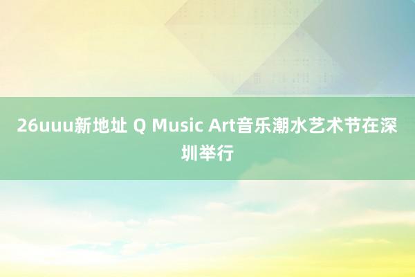 26uuu新地址 Q Music Art音乐潮水艺术节在深圳举行