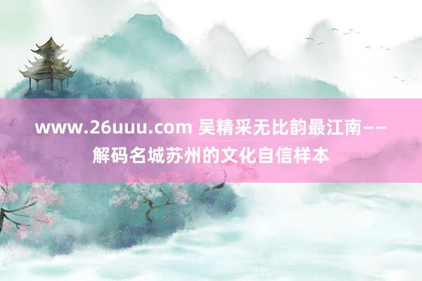 www.26uuu.com 吴精采无比韵最江南——解码名城苏州的文化自信样本