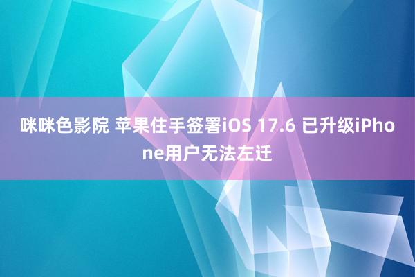 咪咪色影院 苹果住手签署iOS 17.6 已升级iPhone用户无法左迁