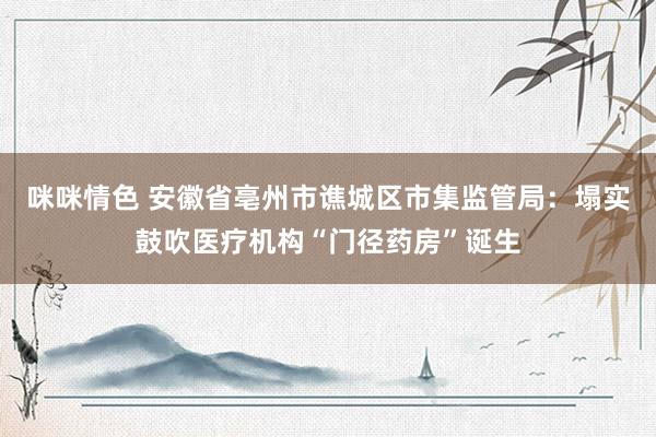 咪咪情色 安徽省亳州市谯城区市集监管局：塌实鼓吹医疗机构“门径药房”诞生