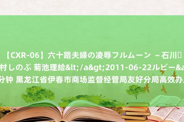 【CXR-06】六十路夫婦の凌辱フルムーン ～石川・山中温泉篇～ 中村しのぶ 菊池理絵</a>2011-06-22ルビー&$鱗太朗style110分钟 黑龙江省伊春市商场监督经管局友好分局高效办成企业信息变更“一件事” 助力营商环境再升级