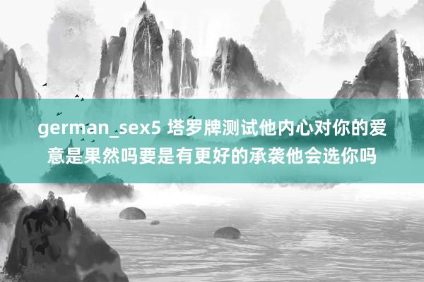 german_sex5 塔罗牌测试他内心对你的爱意是果然吗要是有更好的承袭他会选你吗