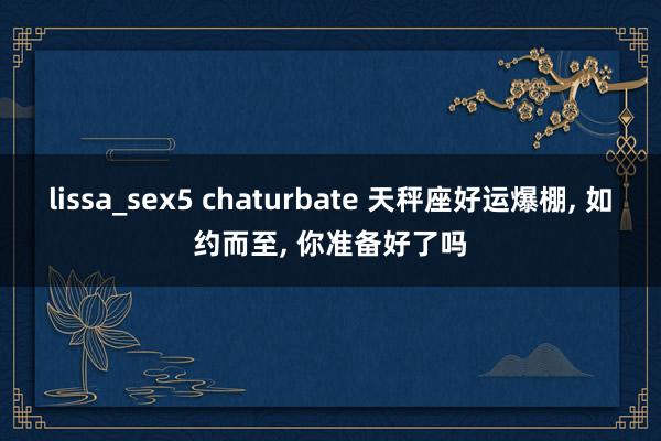 lissa_sex5 chaturbate 天秤座好运爆棚, 如约而至, 你准备好了吗