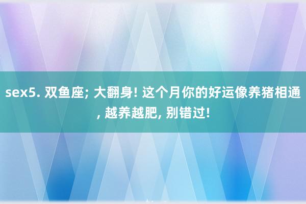 sex5. 双鱼座; 大翻身! 这个月你的好运像养猪相通, 越养越肥, 别错过!