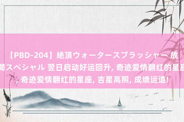 【PBD-204】絶頂ウォータースプラッシャー 放尿＆潮吹き大噴射8時間スペシャル 翌日启动好运回升, 奇迹爱情翻红的星座, 吉星高照, 成绩运道!