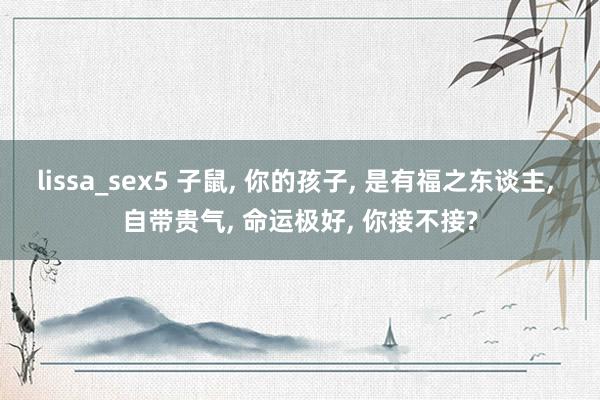 lissa_sex5 子鼠, 你的孩子, 是有福之东谈主, 自带贵气, 命运极好, 你接不接?