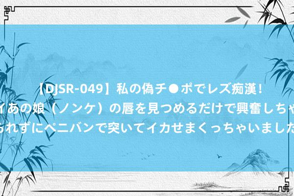 【DJSR-049】私の偽チ●ポでレズ痴漢！職場で見かけたカワイイあの娘（ノンケ）の唇を見つめるだけで興奮しちゃう私は欲求を抑えられずにペニバンで突いてイカせまくっちゃいました！ 柳舟记，真的会笑洗在李姆妈的负心同样里