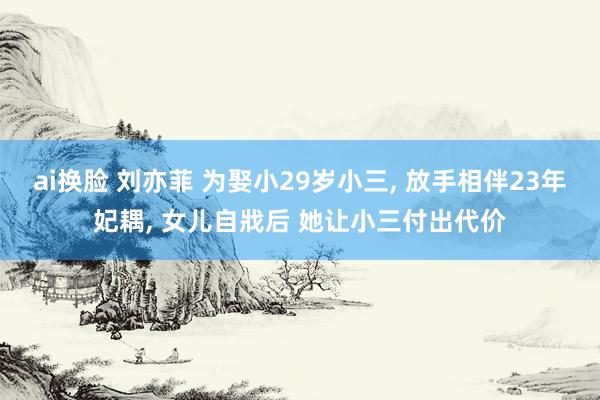 ai换脸 刘亦菲 为娶小29岁小三, 放手相伴23年妃耦, 女儿自戕后 她让小三付出代价