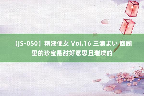 【JS-050】精液便女 Vol.16 三浦まい 回顾里的珍宝是甜好意思且璀璨的