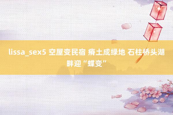 lissa_sex5 空屋变民宿 瘠土成绿地 石柱桥头湖畔迎“蝶变”