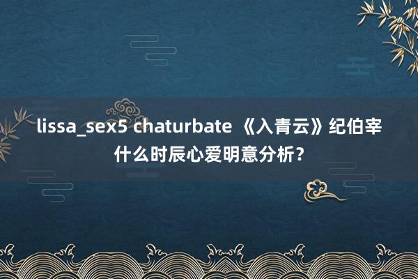 lissa_sex5 chaturbate 《入青云》纪伯宰什么时辰心爱明意分析？