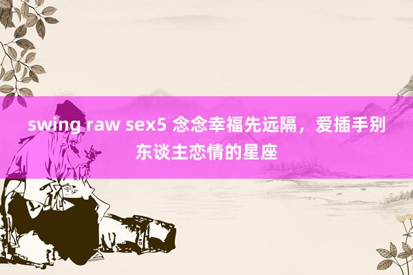 swing raw sex5 念念幸福先远隔，爱插手别东谈主恋情的星座