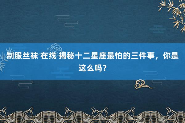 制服丝袜 在线 揭秘十二星座最怕的三件事，你是这么吗？