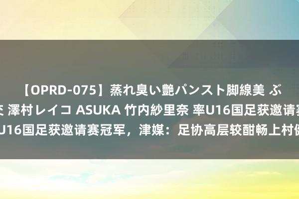 【OPRD-075】蒸れ臭い艶パンスト脚線美 ぶっかけゴックン大乱交 澤村レイコ ASUKA 竹内紗里奈 率U16国足获邀请赛冠军，津媒：足协高层较酣畅上村健一握教本事