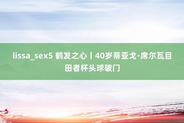 lissa_sex5 鹤发之心丨40岁蒂亚戈-席尔瓦目田者杯头球破门