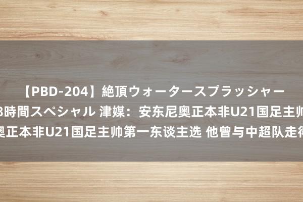 【PBD-204】絶頂ウォータースプラッシャー 放尿＆潮吹き大噴射8時間スペシャル 津媒：安东尼奥正本非U21国足主帅第一东谈主选 他曾与中超队走得很近