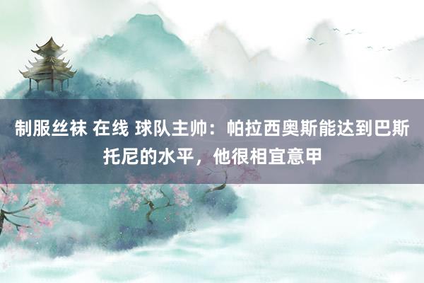 制服丝袜 在线 球队主帅：帕拉西奥斯能达到巴斯托尼的水平，他很相宜意甲