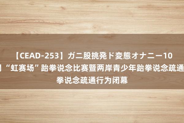 【CEAD-253】ガニ股挑発ド変態オナニー100人8時間 “虹赛场”跆拳说念比赛暨两岸青少年跆拳说念疏通行为闭幕