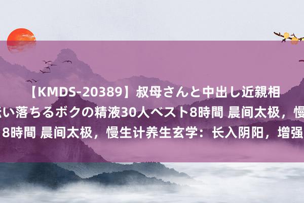 【KMDS-20389】叔母さんと中出し近親相姦 叔母さんの身体を伝い落ちるボクの精液30人ベスト8時間 晨间太极，慢生计养生玄学：长入阴阳，增强免疫力