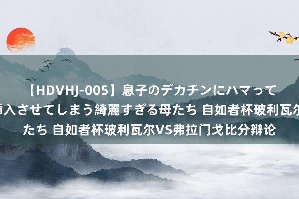 【HDVHJ-005】息子のデカチンにハマってしまい毎日のように挿入させてしまう綺麗すぎる母たち 自如者杯玻利瓦尔VS弗拉门戈比分辩论