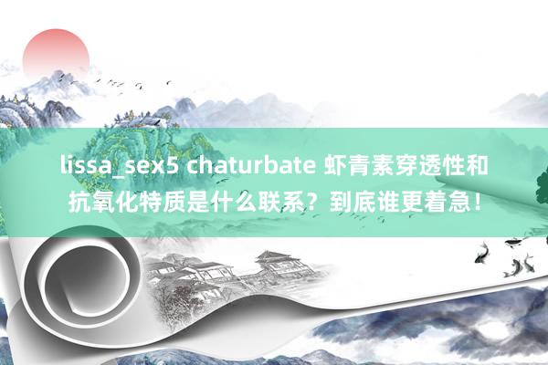 lissa_sex5 chaturbate 虾青素穿透性和抗氧化特质是什么联系？到底谁更着急！